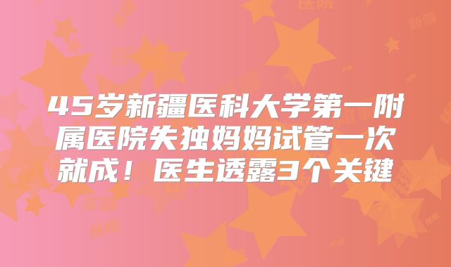 45岁新疆医科大学第一附属医院失独妈妈试管一次就成!医生透露3个关键