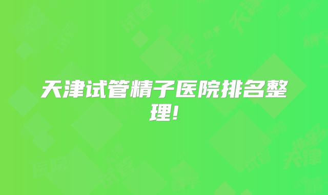 天津试管精子医院排名整理!