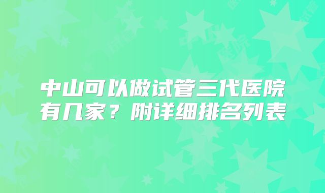 中山可以做试管三代医院有几家？附详细排名列表