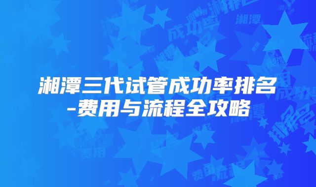 湘潭三代试管成功率排名-费用与流程全攻略
