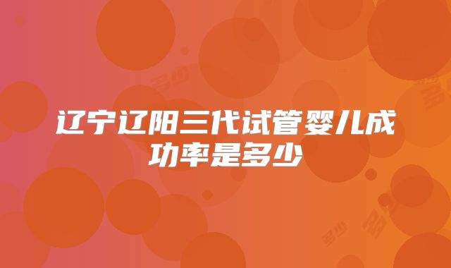 辽宁辽阳三代试管婴儿成功率是多少