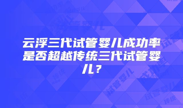 云浮三代试管婴儿成功率是否超越传统三代试管婴儿？