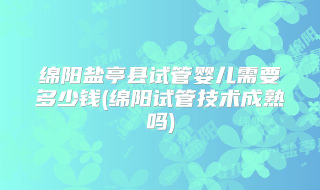 绵阳盐亭县试管婴儿需要多少钱(绵阳试管技术成熟吗)