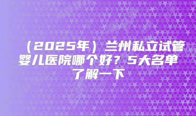 (2025年)兰州私立试管婴儿医院哪个好?5大名单了解一下