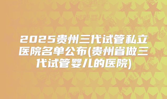 2025贵州三代试管私立医院名单公布(贵州省做三代试管婴儿的医院)