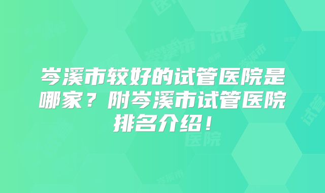 岑溪市较好的试管医院是哪家?附岑溪市试管医院排名介绍!
