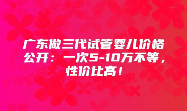 广东做三代试管婴儿价格公开:一次5-10万不等,性价比高!