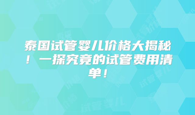 泰国试管婴儿价格大揭秘!一探究竟的试管费用清单!