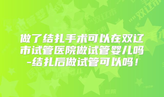 做了结扎手术可以在双辽市试管医院做试管婴儿吗-结扎后做试管可以吗!