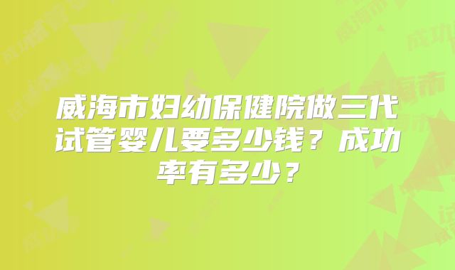 威海市妇幼保健院做三代试管婴儿要多少钱?成功率有多少?