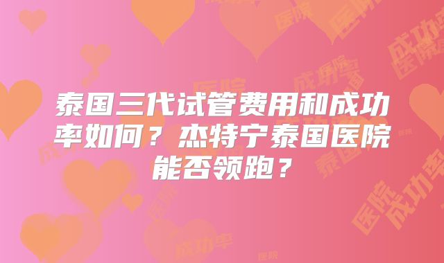 泰国三代试管费用和成功率如何?杰特宁泰国医院能否领跑?
