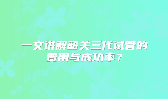 一文讲解韶关三代试管的费用与成功率?