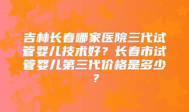 吉林长春哪家医院三代试管婴儿技术好？长春市试管婴儿第三代价格是多少？