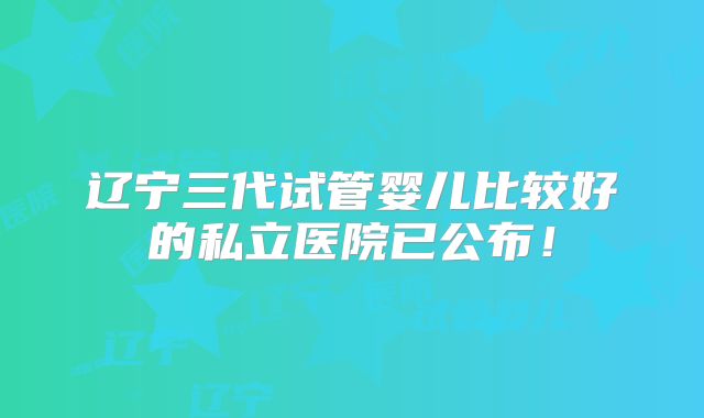 辽宁三代试管婴儿比较好的私立医院已公布！