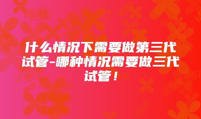 什么情况下需要做第三代试管-哪种情况需要做三代试管!