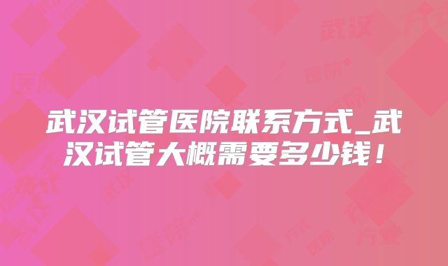 武汉试管医院联系方式_武汉试管大概需要多少钱!