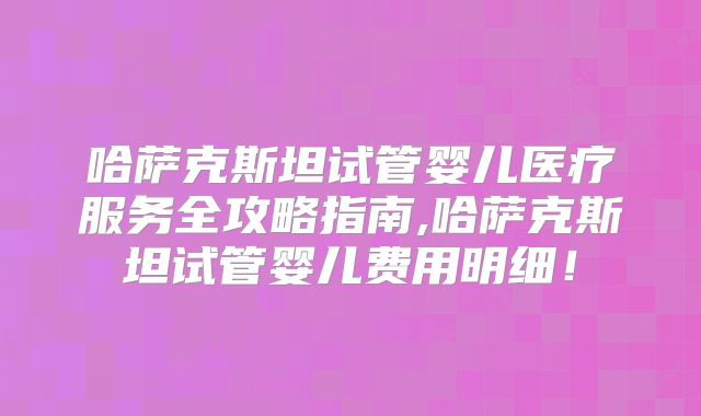 哈萨克斯坦试管婴儿医疗服务全攻略指南,哈萨克斯坦试管婴儿费用明细!