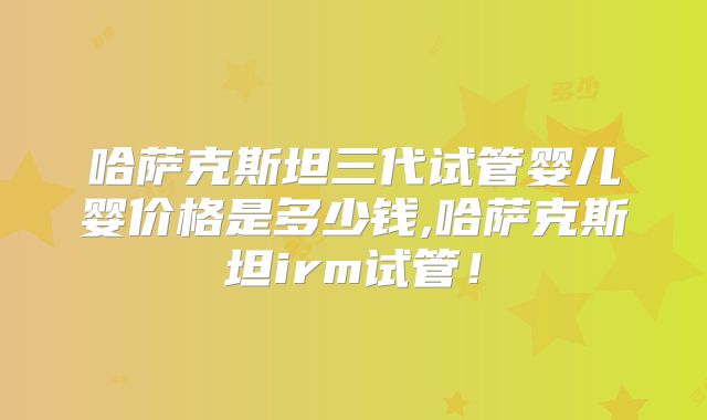 哈萨克斯坦三代试管婴儿婴价格是多少钱,哈萨克斯坦irm试管!
