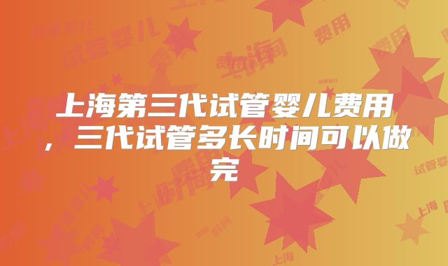 上海第三代试管婴儿费用，三代试管多长时间可以做完