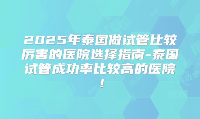 2025年泰国做试管比较厉害的医院选择指南-泰国试管成功率比较高的医院！