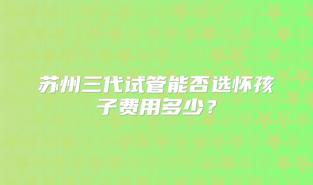 苏州三代试管能否选怀孩子费用多少？