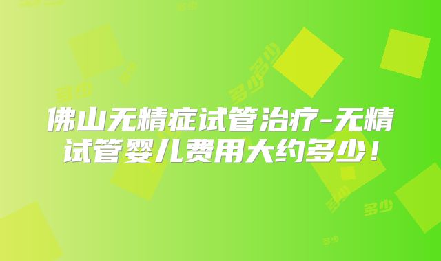佛山无精症试管治疗-无精试管婴儿费用大约多少!