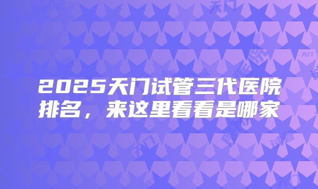 2025天门试管三代医院排名,来这里看看是哪家