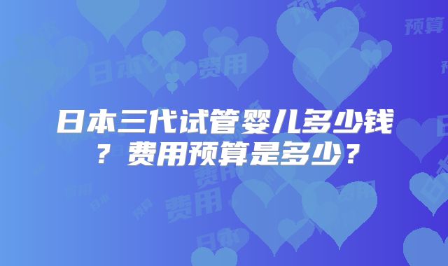 日本三代试管婴儿多少钱?费用预算是多少?