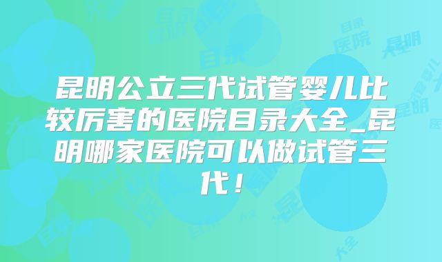 昆明公立三代试管婴儿比较厉害的医院目录大全_昆明哪家医院可以做试管三代!