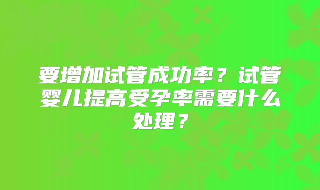 要增加试管成功率？试管婴儿提高受孕率需要什么处理？