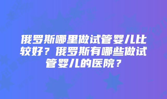 俄罗斯哪里做试管婴儿比较好?俄罗斯有哪些做试管婴儿的医院?
