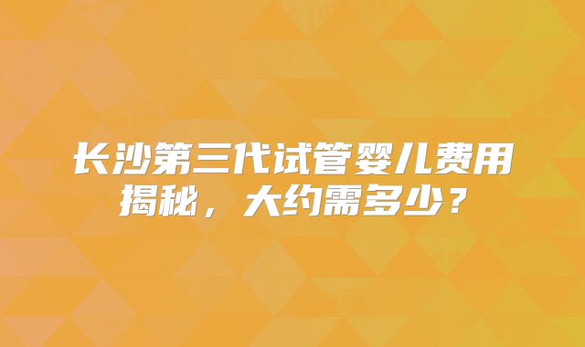 长沙第三代试管婴儿费用揭秘，大约需多少？