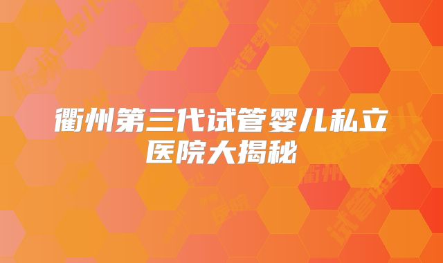 衢州第三代试管婴儿私立医院大揭秘