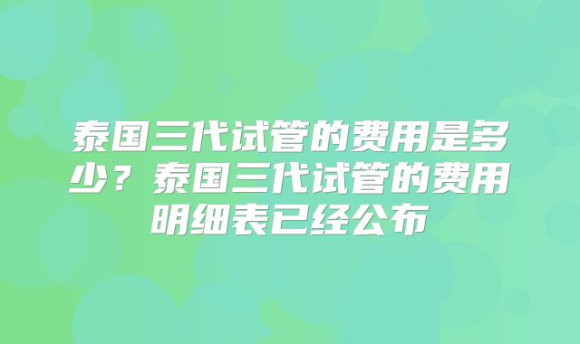 泰国三代试管的费用是多少?泰国三代试管的费用明细表已经公布