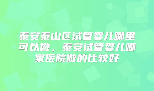 泰安泰山区试管婴儿哪里可以做，泰安试管婴儿哪家医院做的比较好