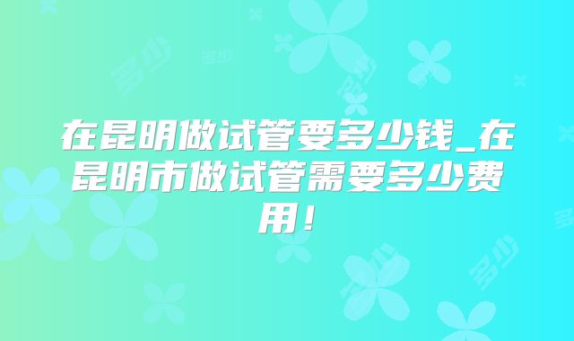 在昆明做试管要多少钱_在昆明市做试管需要多少费用!