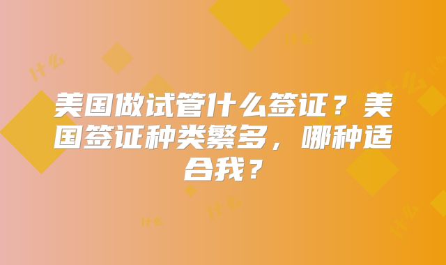 美国做试管什么签证？美国签证种类繁多，哪种适合我？