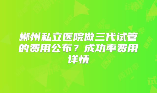 郴州私立医院做三代试管的费用公布？成功率费用详情