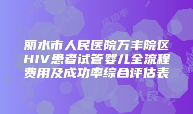 丽水市人民医院万丰院区HIV患者试管婴儿全流程费用及成功率综合评估表