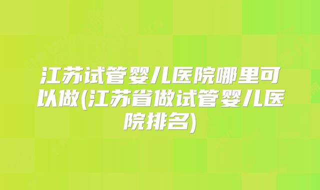 江苏试管婴儿医院哪里可以做(江苏省做试管婴儿医院排名)