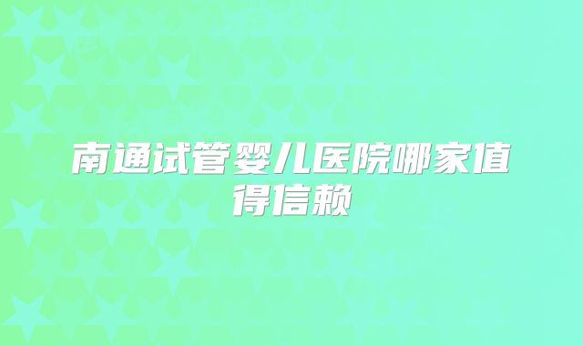 南通试管婴儿医院哪家值得信赖
