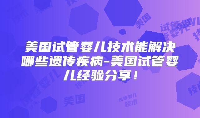 美国试管婴儿技术能解决哪些遗传疾病-美国试管婴儿经验分享！