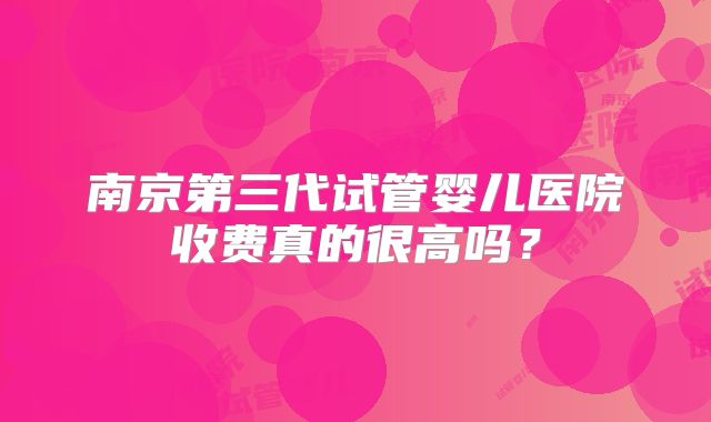 南京第三代试管婴儿医院收费真的很高吗?