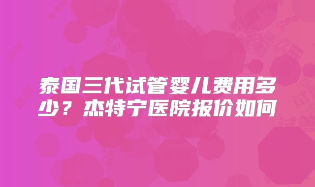 泰国三代试管婴儿费用多少?杰特宁医院报价如何