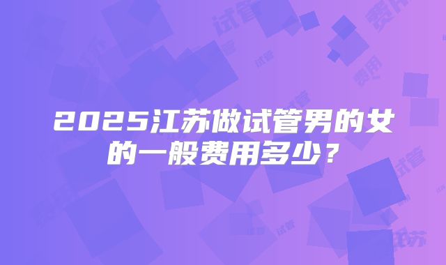 2025江苏做试管男的女的一般费用多少?