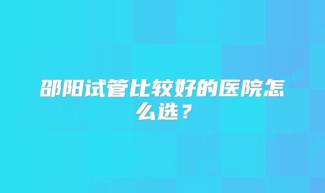 邵阳试管比较好的医院怎么选?