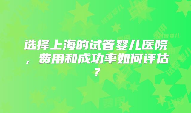 选择上海的试管婴儿医院，费用和成功率如何评估？