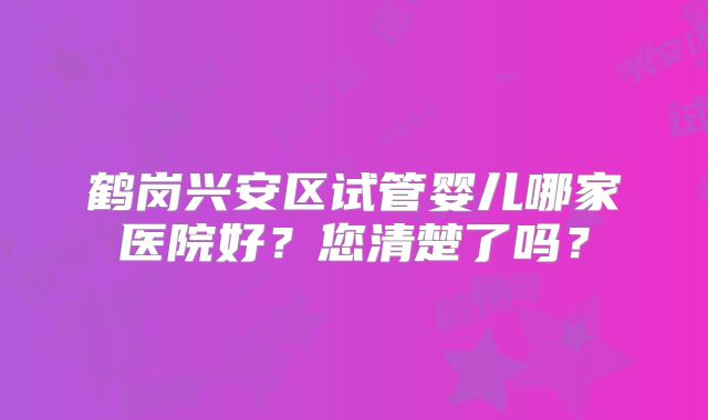 鹤岗兴安区试管婴儿哪家医院好？您清楚了吗？