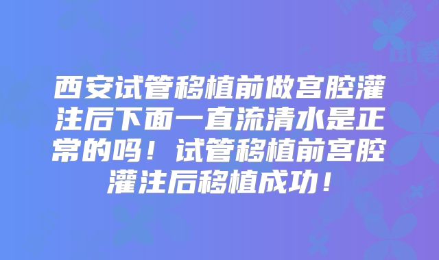 西安试管移植前做宫腔灌注后下面一直流清水是正常的吗!试管移植前宫腔灌注后移植成功!