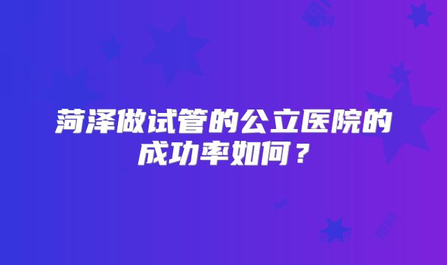 菏泽做试管的公立医院的成功率如何？